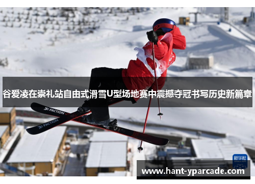 谷爱凌在崇礼站自由式滑雪U型场地赛中震撼夺冠书写历史新篇章