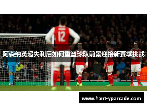 阿森纳英超失利后如何重塑球队前景迎接新赛季挑战