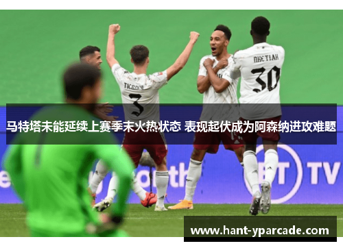 马特塔未能延续上赛季末火热状态 表现起伏成为阿森纳进攻难题 马特塔未能延续上赛季末火热状态 表现起伏成为阿森纳进攻难题